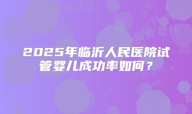 2025年临沂人民医院试管婴儿成功率如何?