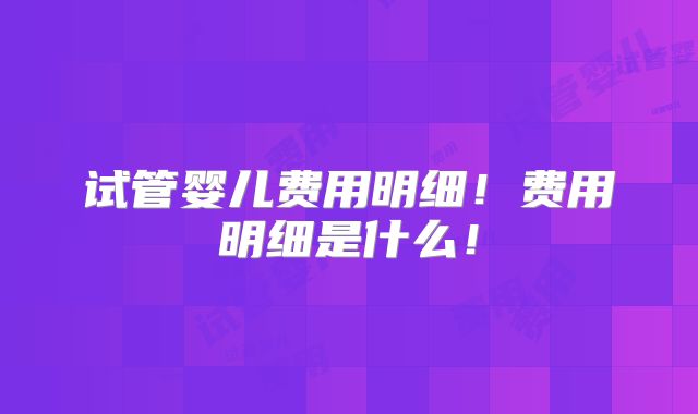 试管婴儿费用明细!费用明细是什么!