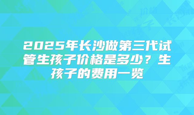 2025年长沙做第三代试管生孩子价格是多少？生孩子的费用一览