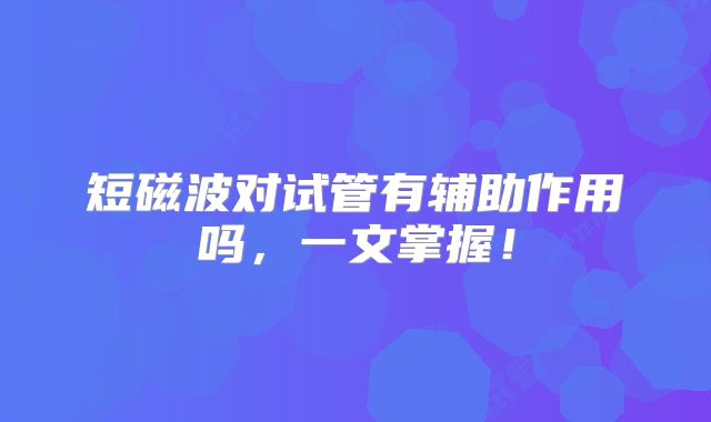 短磁波对试管有辅助作用吗，一文掌握！
