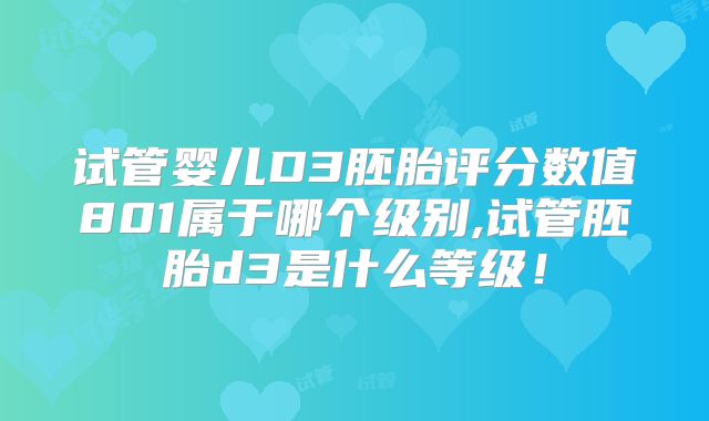 试管婴儿D3胚胎评分数值801属于哪个级别,试管胚胎d3是什么等级!