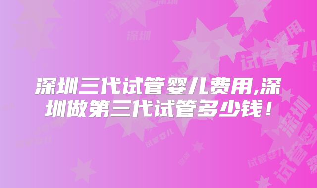 深圳三代试管婴儿费用,深圳做第三代试管多少钱！