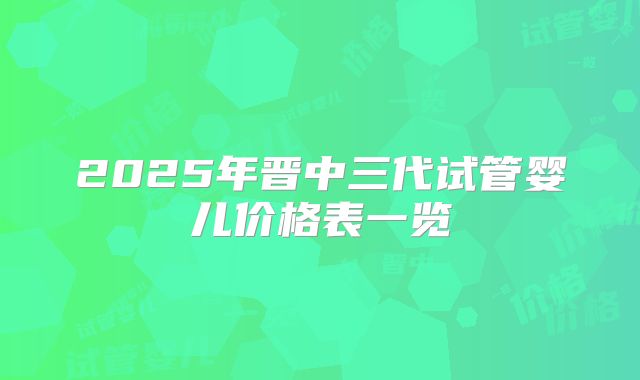 2025年晋中三代试管婴儿价格表一览