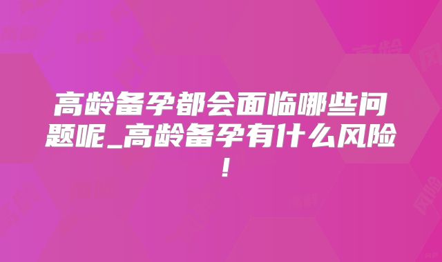 高龄备孕都会面临哪些问题呢_高龄备孕有什么风险!
