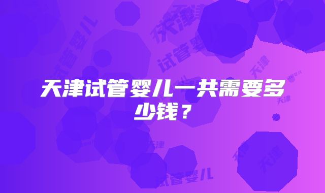 天津试管婴儿一共需要多少钱？
