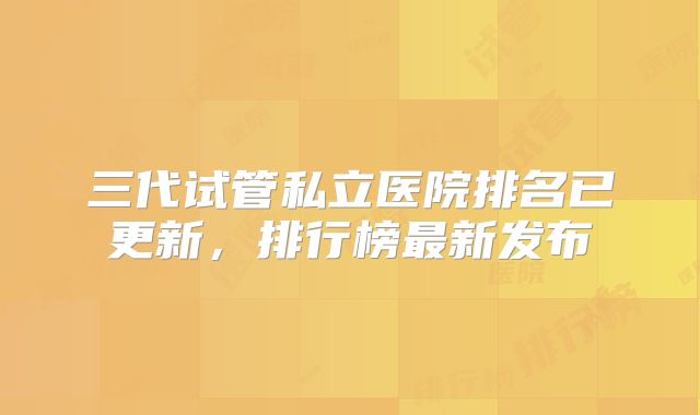 三代试管私立医院排名已更新,排行榜最新发布