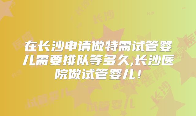 在长沙申请做特需试管婴儿需要排队等多久,长沙医院做试管婴儿！