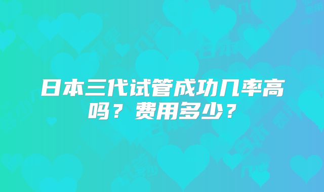 日本三代试管成功几率高吗？费用多少？