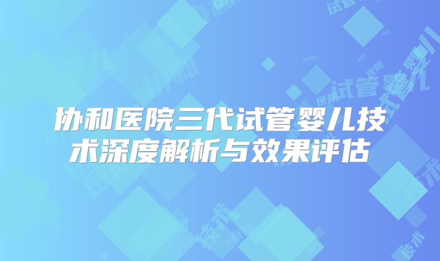 协和医院三代试管婴儿技术深度解析与效果评估
