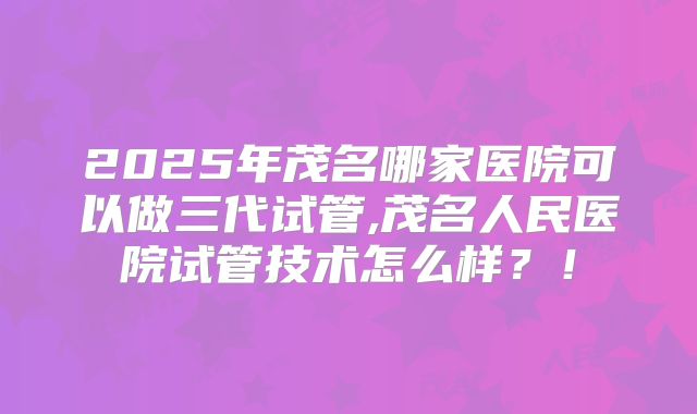 2025年茂名哪家医院可以做三代试管,茂名人民医院试管技术怎么样？！