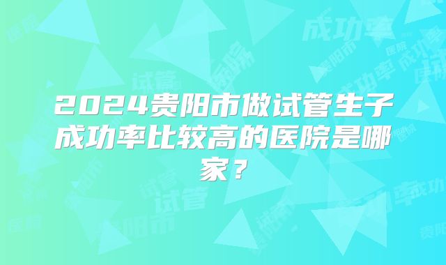2024贵阳市做试管生子成功率比较高的医院是哪家？