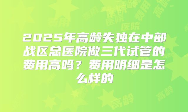 2025年高龄失独在中部战区总医院做三代试管的费用高吗？费用明细是怎么样的