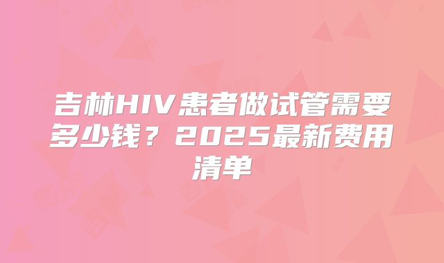 吉林HIV患者做试管需要多少钱？2025最新费用清单