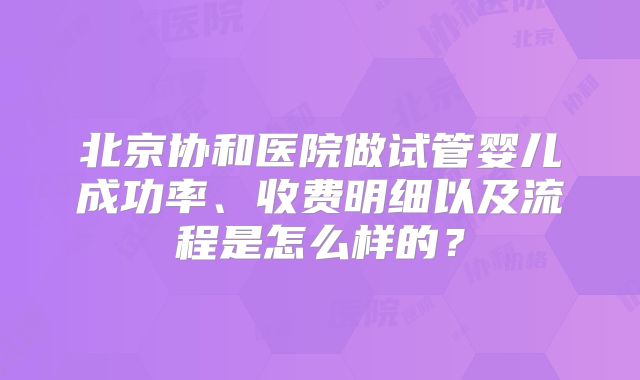北京协和医院做试管婴儿成功率、收费明细以及流程是怎么样的？