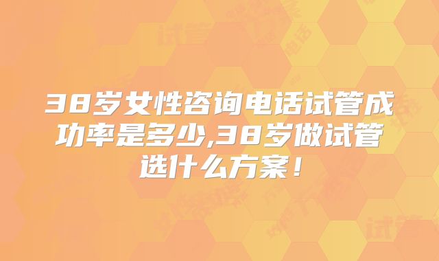 38岁女性咨询电话试管成功率是多少,38岁做试管选什么方案!