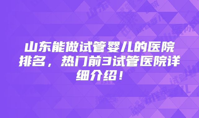 山东能做试管婴儿的医院排名，热门前3试管医院详细介绍！