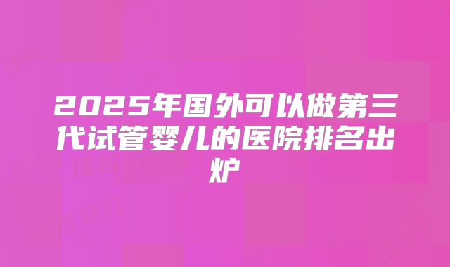 2025年国外可以做第三代试管婴儿的医院排名出炉