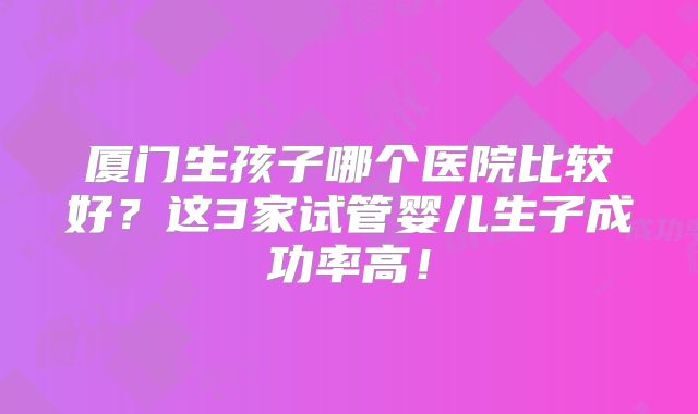 厦门生孩子哪个医院比较好?这3家试管婴儿生子成功率高!