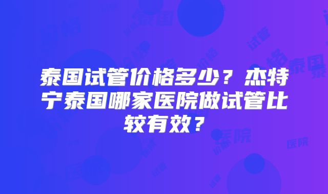 泰国试管价格多少?杰特宁泰国哪家医院做试管比较有效?