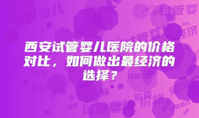 西安试管婴儿医院的价格对比，如何做出最经济的选择？