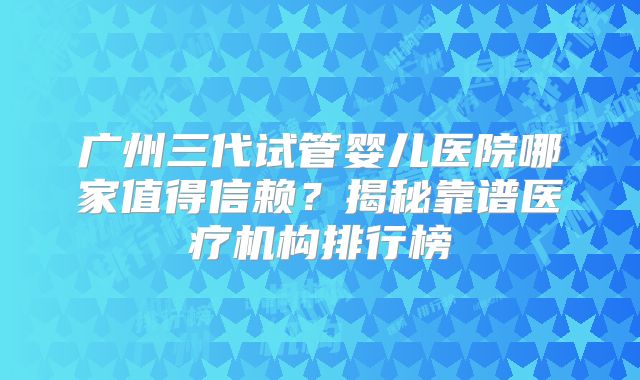 广州三代试管婴儿医院哪家值得信赖？揭秘靠谱医疗机构排行榜