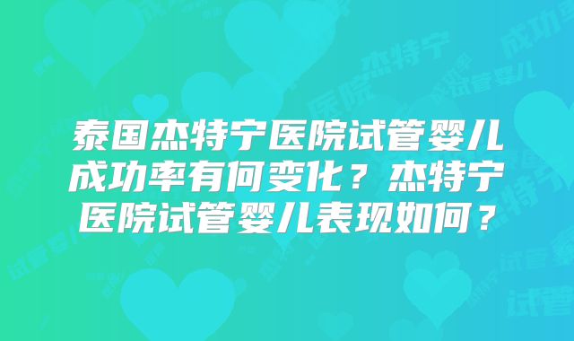 泰国杰特宁医院试管婴儿成功率有何变化？杰特宁医院试管婴儿表现如何？
