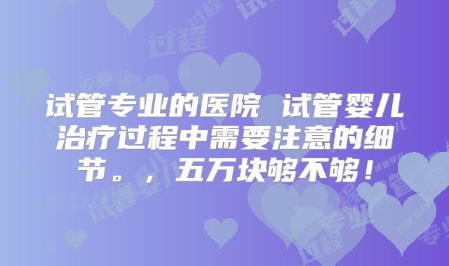 试管专业的医院 试管婴儿治疗过程中需要注意的细节。,五万块够不够!