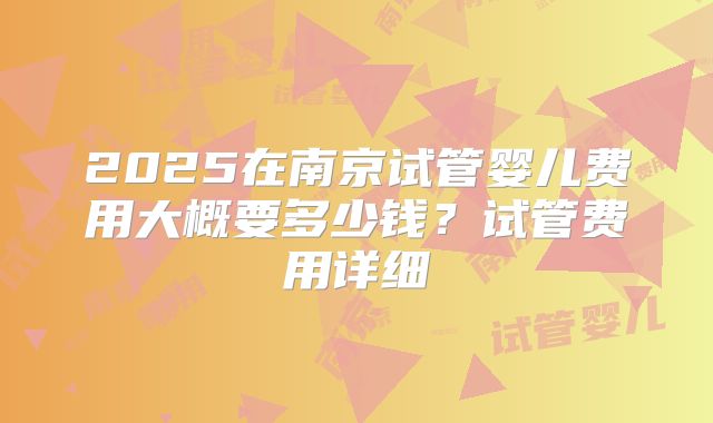 2025在南京试管婴儿费用大概要多少钱？试管费用详细