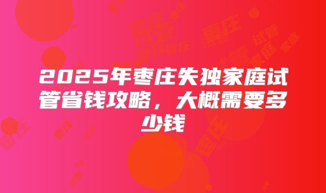 2025年枣庄失独家庭试管省钱攻略，大概需要多少钱