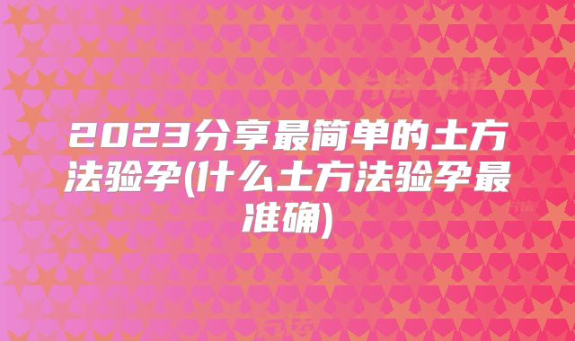 2023分享最简单的土方法验孕(什么土方法验孕最准确)