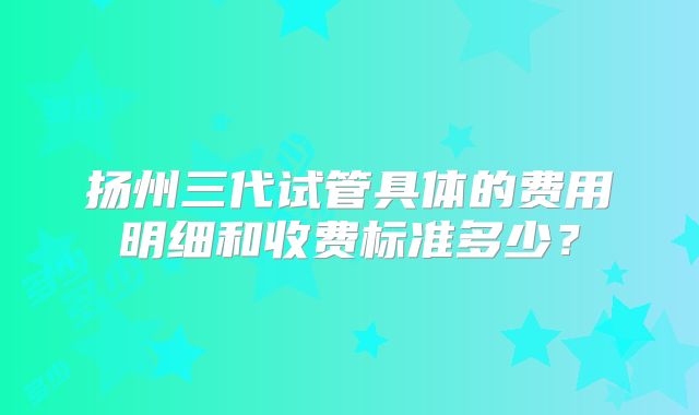 扬州三代试管具体的费用明细和收费标准多少?