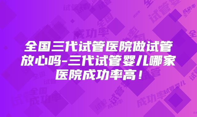 全国三代试管医院做试管放心吗-三代试管婴儿哪家医院成功率高!