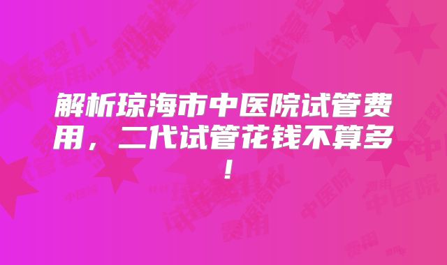 解析琼海市中医院试管费用，二代试管花钱不算多！