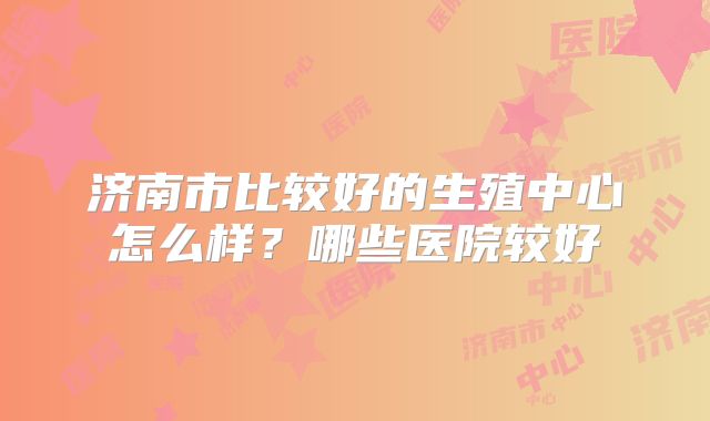 济南市比较好的生殖中心怎么样?哪些医院较好