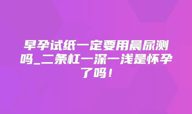 早孕试纸一定要用晨尿测吗_二条杠一深一浅是怀孕了吗!