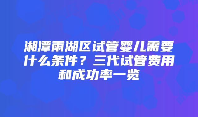 湘潭雨湖区试管婴儿需要什么条件?三代试管费用和成功率一览