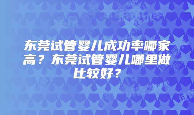 东莞试管婴儿成功率哪家高?东莞试管婴儿哪里做比较好?