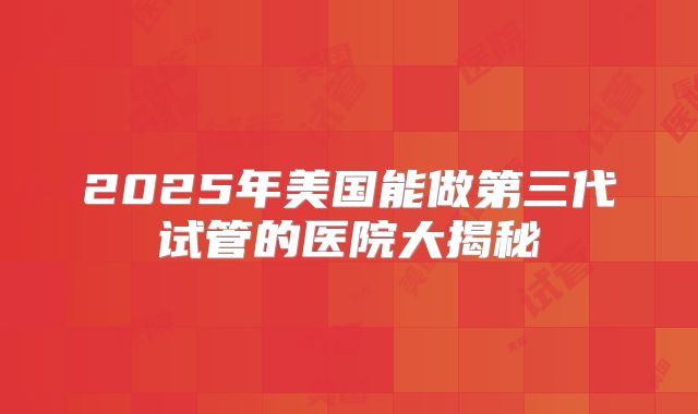 2025年美国能做第三代试管的医院大揭秘