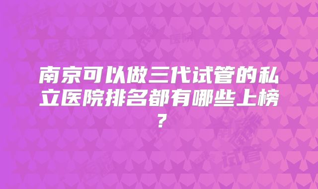南京可以做三代试管的私立医院排名都有哪些上榜？