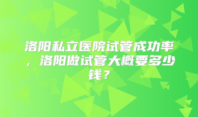 洛阳私立医院试管成功率，洛阳做试管大概要多少钱？