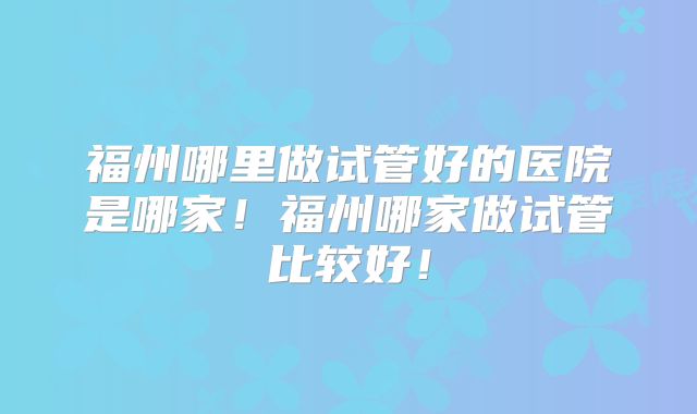 福州哪里做试管好的医院是哪家!福州哪家做试管比较好!