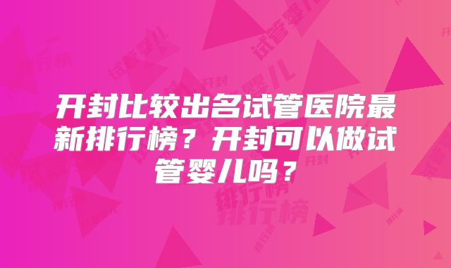 开封比较出名试管医院最新排行榜?开封可以做试管婴儿吗?