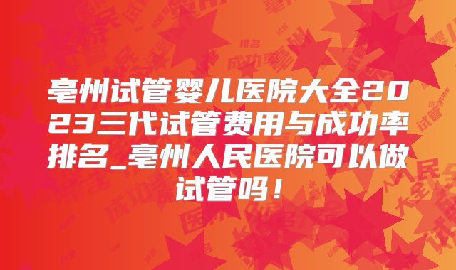 亳州试管婴儿医院大全2023三代试管费用与成功率排名_亳州人民医院可以做试管吗！