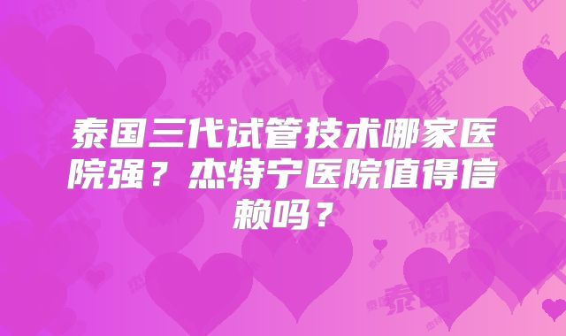 泰国三代试管技术哪家医院强？杰特宁医院值得信赖吗？