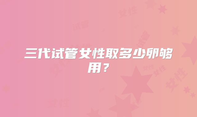 三代试管女性取多少卵够用?