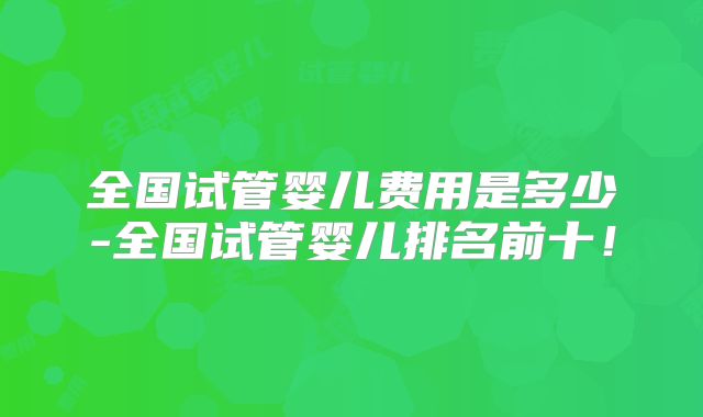 全国试管婴儿费用是多少-全国试管婴儿排名前十！