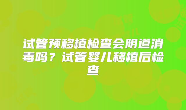试管预移植检查会阴道消毒吗?试管婴儿移植后检查