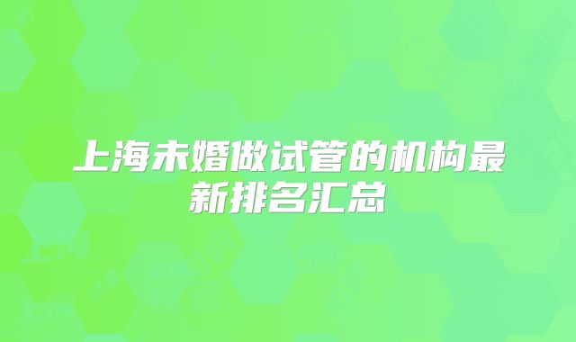 上海未婚做试管的机构最新排名汇总