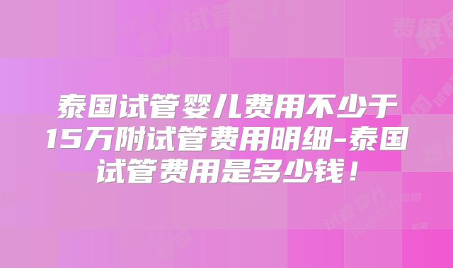 泰国试管婴儿费用不少于15万附试管费用明细-泰国试管费用是多少钱！