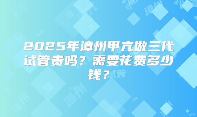 2025年漳州甲亢做三代试管贵吗?需要花费多少钱?